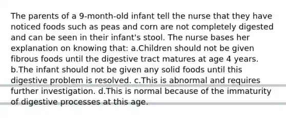 The parents of a 9-month-old infant tell the nurse that they have noticed foods such as peas and corn are not completely digested and can be seen in their infant's stool. The nurse bases her explanation on knowing that: a.Children should not be given fibrous foods until the digestive tract matures at age 4 years. b.The infant should not be given any solid foods until this digestive problem is resolved. c.This is abnormal and requires further investigation. d.This is normal because of the immaturity of digestive processes at this age.