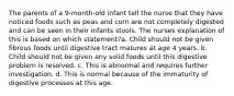 The parents of a 9-month-old infant tell the nurse that they have noticed foods such as peas and corn are not completely digested and can be seen in their infants stools. The nurses explanation of this is based on which statement?a. Child should not be given fibrous foods until digestive tract matures at age 4 years. b. Child should not be given any solid foods until this digestive problem is resolved. c. This is abnormal and requires further investigation. d. This is normal because of the immaturity of digestive processes at this age.