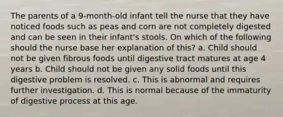 The parents of a 9-month-old infant tell the nurse that they have noticed foods such as peas and corn are not completely digested and can be seen in their infant's stools. On which of the following should the nurse base her explanation of this? a. Child should not be given fibrous foods until digestive tract matures at age 4 years b. Child should not be given any solid foods until this digestive problem is resolved. c. This is abnormal and requires further investigation. d. This is normal because of the immaturity of digestive process at this age.