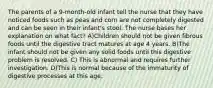 The parents of a 9-month-old infant tell the nurse that they have noticed foods such as peas and corn are not completely digested and can be seen in their infant's stool. The nurse bases her explanation on what fact? A)Children should not be given fibrous foods until the digestive tract matures at age 4 years. B)The infant should not be given any solid foods until this digestive problem is resolved. C) This is abnormal and requires further investigation. D)This is normal because of the immaturity of digestive processes at this age.