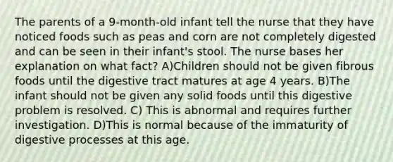 The parents of a 9-month-old infant tell the nurse that they have noticed foods such as peas and corn are not completely digested and can be seen in their infant's stool. The nurse bases her explanation on what fact? A)Children should not be given fibrous foods until the digestive tract matures at age 4 years. B)The infant should not be given any solid foods until this digestive problem is resolved. C) This is abnormal and requires further investigation. D)This is normal because of the immaturity of digestive processes at this age.