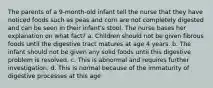 The parents of a 9-month-old infant tell the nurse that they have noticed foods such as peas and corn are not completely digested and can be seen in their infant's stool. The nurse bases her explanation on what fact? a. Children should not be given fibrous foods until the digestive tract matures at age 4 years. b. The infant should not be given any solid foods until this digestive problem is resolved. c. This is abnormal and requires further investigation. d. This is normal because of the immaturity of digestive processes at this age