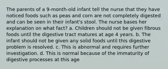 The parents of a 9-month-old infant tell the nurse that they have noticed foods such as peas and corn are not completely digested and can be seen in their infant's stool. The nurse bases her explanation on what fact? a. Children should not be given fibrous foods until the digestive tract matures at age 4 years. b. The infant should not be given any solid foods until this digestive problem is resolved. c. This is abnormal and requires further investigation. d. This is normal because of the immaturity of digestive processes at this age