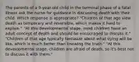 The parents of a 9-year-old child in the terminal phase of a fatal illness ask the nurse for guidance in discussing death with their child. Which response is appropriate? "Children of that age view death as temporary and reversible, which makes it hard to explain." "At this developmental stage, most children have an adult concept of death and should be encouraged to discuss it." "Children of that age typically fantasize about what dying will be like, which is much better than knowing the truth." "At this developmental stage, children are afraid of death, so it's best not to discuss it with them."