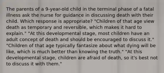 The parents of a 9-year-old child in the terminal phase of a fatal illness ask the nurse for guidance in discussing death with their child. Which response is appropriate? "Children of that age view death as temporary and reversible, which makes it hard to explain." "At this developmental stage, most children have an adult concept of death and should be encouraged to discuss it." "Children of that age typically fantasize about what dying will be like, which is much better than knowing the truth." "At this developmental stage, children are afraid of death, so it's best not to discuss it with them."