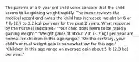 The parents of a 9-year-old child voice concern that the child seems to be gaining weight rapidly. The nurse reviews the medical record and notes the child has increased weight by 6 or 7 lb (2.7 to 3.2 kg) per year for the past 2 years. What response by the nurse is indicated? "Your child does seem to be rapidly gaining weight." "Weight gains of about 7 lb (3.2 kg) per year are normal for children in this age range." "On the contrary, your child's annual weight gain is somewhat low for this age." "Children in this age range on average gain about 5 lb (2.3 kg) per year."