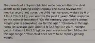 The parents of a 9-year-old child voice concern that the child seems to be gaining weight rapidly. The nurse reviews the medical record and notes the child has increased weight by 6 or 7 lb (2.7 to 3.2 kg) per year for the past 2 years. What response by the nurse is indicated? "On the contrary, your child's annual weight gain is somewhat low for this age." "Children in this age range on average gain about 5 lb (2.3 kg) per year." "Weight gains of about 7 lb (3.2 kg) per year are normal for children in this age range." "Your child does seem to be rapidly gaining weight."