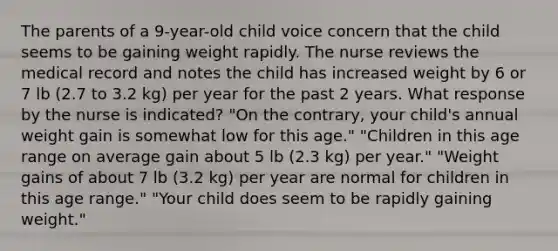 The parents of a 9-year-old child voice concern that the child seems to be gaining weight rapidly. The nurse reviews the medical record and notes the child has increased weight by 6 or 7 lb (2.7 to 3.2 kg) per year for the past 2 years. What response by the nurse is indicated? "On the contrary, your child's annual weight gain is somewhat low for this age." "Children in this age range on average gain about 5 lb (2.3 kg) per year." "Weight gains of about 7 lb (3.2 kg) per year are normal for children in this age range." "Your child does seem to be rapidly gaining weight."