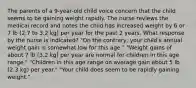 The parents of a 9-year-old child voice concern that the child seems to be gaining weight rapidly. The nurse reviews the medical record and notes the child has increased weight by 6 or 7 lb (2.7 to 3.2 kg) per year for the past 2 years. What response by the nurse is indicated? "On the contrary, your child's annual weight gain is somewhat low for this age." "Weight gains of about 7 lb (3.2 kg) per year are normal for children in this age range." "Children in this age range on average gain about 5 lb (2.3 kg) per year." "Your child does seem to be rapidly gaining weight."