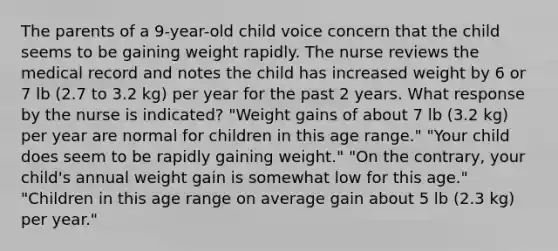 The parents of a 9-year-old child voice concern that the child seems to be gaining weight rapidly. The nurse reviews the medical record and notes the child has increased weight by 6 or 7 lb (2.7 to 3.2 kg) per year for the past 2 years. What response by the nurse is indicated? "Weight gains of about 7 lb (3.2 kg) per year are normal for children in this age range." "Your child does seem to be rapidly gaining weight." "On the contrary, your child's annual weight gain is somewhat low for this age." "Children in this age range on average gain about 5 lb (2.3 kg) per year."