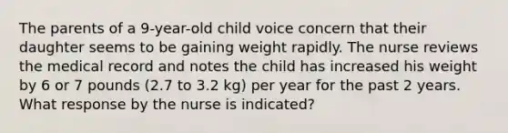 The parents of a 9-year-old child voice concern that their daughter seems to be gaining weight rapidly. The nurse reviews the medical record and notes the child has increased his weight by 6 or 7 pounds (2.7 to 3.2 kg) per year for the past 2 years. What response by the nurse is indicated?