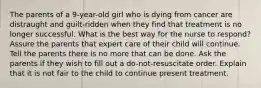 The parents of a 9-year-old girl who is dying from cancer are distraught and guilt-ridden when they find that treatment is no longer successful. What is the best way for the nurse to respond? Assure the parents that expert care of their child will continue. Tell the parents there is no more that can be done. Ask the parents if they wish to fill out a do-not-resuscitate order. Explain that it is not fair to the child to continue present treatment.