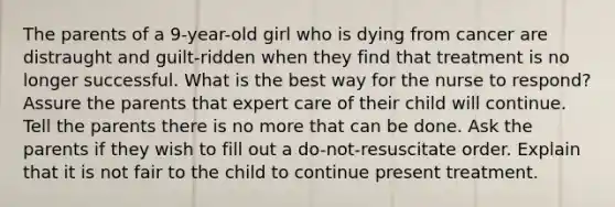 The parents of a 9-year-old girl who is dying from cancer are distraught and guilt-ridden when they find that treatment is no longer successful. What is the best way for the nurse to respond? Assure the parents that expert care of their child will continue. Tell the parents there is no more that can be done. Ask the parents if they wish to fill out a do-not-resuscitate order. Explain that it is not fair to the child to continue present treatment.