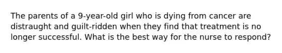 The parents of a 9-year-old girl who is dying from cancer are distraught and guilt-ridden when they find that treatment is no longer successful. What is the best way for the nurse to respond?