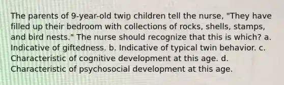 The parents of 9-year-old twin children tell the nurse, "They have filled up their bedroom with collections of rocks, shells, stamps, and bird nests." The nurse should recognize that this is which? a. Indicative of giftedness. b. Indicative of typical twin behavior. c. Characteristic of cognitive development at this age. d. Characteristic of psychosocial development at this age.