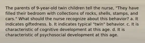 The parents of 9-year-old twin children tell the nurse, "They have filled their bedroom with collections of rocks, shells, stamps, and cars." What should the nurse recognize about this behavior? a. It indicates giftedness. b. It indicates typical "twin" behavior. c. It is characteristic of cognitive development at this age. d. It is characteristic of psychosocial development at this age.