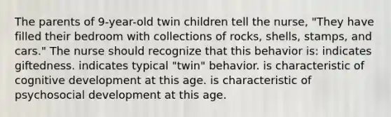 The parents of 9-year-old twin children tell the nurse, "They have filled their bedroom with collections of rocks, shells, stamps, and cars." The nurse should recognize that this behavior is: indicates giftedness. indicates typical "twin" behavior. is characteristic of cognitive development at this age. is characteristic of psychosocial development at this age.