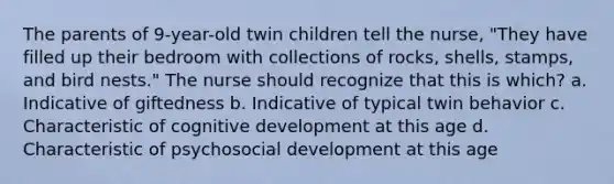 The parents of 9-year-old twin children tell the nurse, "They have filled up their bedroom with collections of rocks, shells, stamps, and bird nests." The nurse should recognize that this is which? a. Indicative of giftedness b. Indicative of typical twin behavior c. Characteristic of cognitive development at this age d. Characteristic of psychosocial development at this age