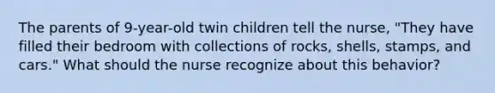 The parents of 9-year-old twin children tell the nurse, "They have filled their bedroom with collections of rocks, shells, stamps, and cars." What should the nurse recognize about this behavior?