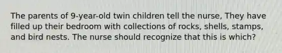 The parents of 9-year-old twin children tell the nurse, They have filled up their bedroom with collections of rocks, shells, stamps, and bird nests. The nurse should recognize that this is which?