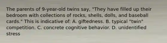 The parents of 9-year-old twins say, "They have filled up their bedroom with collections of rocks, shells, dolls, and baseball cards." This is indicative of: A. giftedness. B. typical "twin" competition. C. concrete cognitive behavior. D. unidentified stress