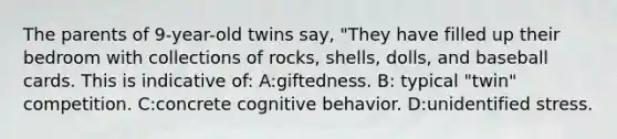 The parents of 9-year-old twins say, "They have filled up their bedroom with collections of rocks, shells, dolls, and baseball cards. This is indicative of: A:giftedness. B: typical "twin" competition. C:concrete cognitive behavior. D:unidentified stress.