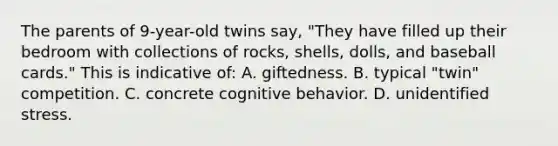 The parents of 9-year-old twins say, "They have filled up their bedroom with collections of rocks, shells, dolls, and baseball cards." This is indicative of: A. giftedness. B. typical "twin" competition. C. concrete cognitive behavior. D. unidentified stress.