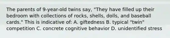 The parents of 9-year-old twins say, "They have filled up their bedroom with collections of rocks, shells, dolls, and baseball cards." This is indicative of: A. giftedness B. typical "twin" competition C. concrete cognitive behavior D. unidentified stress