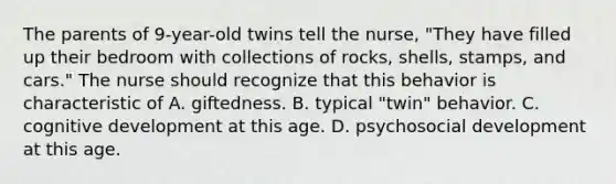 The parents of 9-year-old twins tell the nurse, "They have filled up their bedroom with collections of rocks, shells, stamps, and cars." The nurse should recognize that this behavior is characteristic of A. giftedness. B. typical "twin" behavior. C. cognitive development at this age. D. psychosocial development at this age.