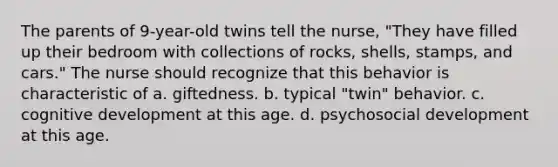 The parents of 9-year-old twins tell the nurse, "They have filled up their bedroom with collections of rocks, shells, stamps, and cars." The nurse should recognize that this behavior is characteristic of a. giftedness. b. typical "twin" behavior. c. cognitive development at this age. d. psychosocial development at this age.