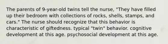 The parents of 9-year-old twins tell the nurse, "They have filled up their bedroom with collections of rocks, shells, stamps, and cars." The nurse should recognize that this behavior is characteristic of giftedness. typical "twin" behavior. cognitive development at this age. psychosocial development at this age.