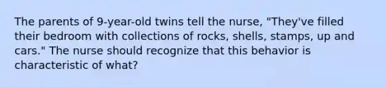 The parents of 9-year-old twins tell the nurse, "They've filled their bedroom with collections of rocks, shells, stamps, up and cars." The nurse should recognize that this behavior is characteristic of what?