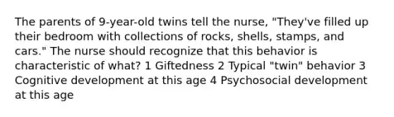 The parents of 9-year-old twins tell the nurse, "They've filled up their bedroom with collections of rocks, shells, stamps, and cars." The nurse should recognize that this behavior is characteristic of what? 1 Giftedness 2 Typical "twin" behavior 3 Cognitive development at this age 4 Psychosocial development at this age