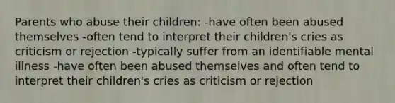 Parents who abuse their children: -have often been abused themselves -often tend to interpret their children's cries as criticism or rejection -typically suffer from an identifiable mental illness -have often been abused themselves and often tend to interpret their children's cries as criticism or rejection