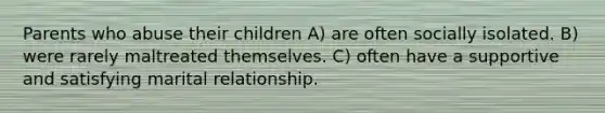 Parents who abuse their children A) are often socially isolated. B) were rarely maltreated themselves. C) often have a supportive and satisfying marital relationship.