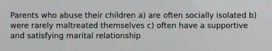 Parents who abuse their children a) are often socially isolated b) were rarely maltreated themselves c) often have a supportive and satisfying marital relationship