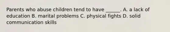 Parents who abuse children tend to have ______. A. a lack of education B. marital problems C. physical fights D. solid communication skills