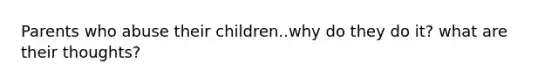 Parents who abuse their children..why do they do it? what are their thoughts?