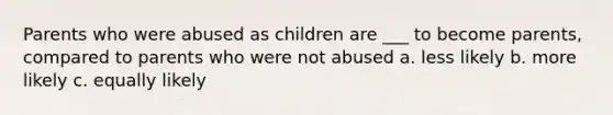 Parents who were abused as children are ___ to become parents, compared to parents who were not abused a. less likely b. more likely c. equally likely