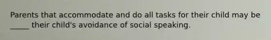 Parents that accommodate and do all tasks for their child may be _____ their child's avoidance of social speaking.