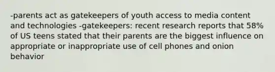 -parents act as gatekeepers of youth access to media content and technologies -gatekeepers: recent research reports that 58% of US teens stated that their parents are the biggest influence on appropriate or inappropriate use of cell phones and onion behavior