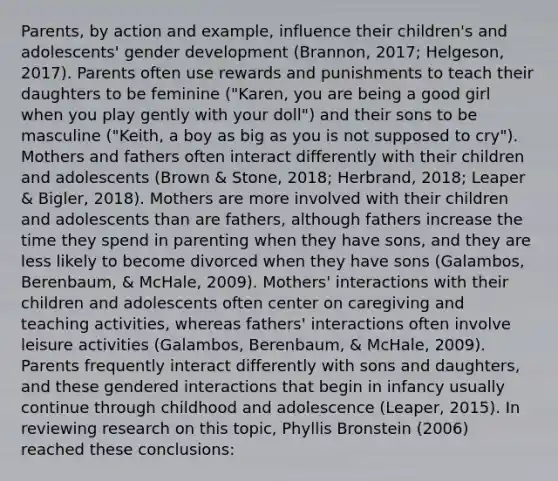 Parents, by action and example, influence their children's and adolescents' gender development (Brannon, 2017; Helgeson, 2017). Parents often use rewards and punishments to teach their daughters to be feminine ("Karen, you are being a good girl when you play gently with your doll") and their sons to be masculine ("Keith, a boy as big as you is not supposed to cry"). Mothers and fathers often interact differently with their children and adolescents (Brown & Stone, 2018; Herbrand, 2018; Leaper & Bigler, 2018). Mothers are more involved with their children and adolescents than are fathers, although fathers increase the time they spend in parenting when they have sons, and they are less likely to become divorced when they have sons (Galambos, Berenbaum, & McHale, 2009). Mothers' interactions with their children and adolescents often center on caregiving and teaching activities, whereas fathers' interactions often involve leisure activities (Galambos, Berenbaum, & McHale, 2009). Parents frequently interact differently with sons and daughters, and these gendered interactions that begin in infancy usually continue through childhood and adolescence (Leaper, 2015). In reviewing research on this topic, Phyllis Bronstein (2006) reached these conclusions: