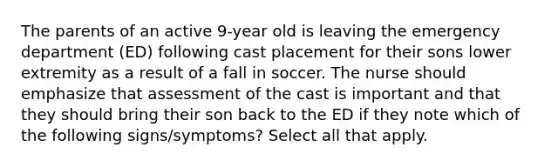 The parents of an active 9-year old is leaving the emergency department (ED) following cast placement for their sons lower extremity as a result of a fall in soccer. The nurse should emphasize that assessment of the cast is important and that they should bring their son back to the ED if they note which of the following signs/symptoms? Select all that apply.