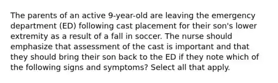 The parents of an active 9-year-old are leaving the emergency department (ED) following cast placement for their son's lower extremity as a result of a fall in soccer. The nurse should emphasize that assessment of the cast is important and that they should bring their son back to the ED if they note which of the following signs and symptoms? Select all that apply.