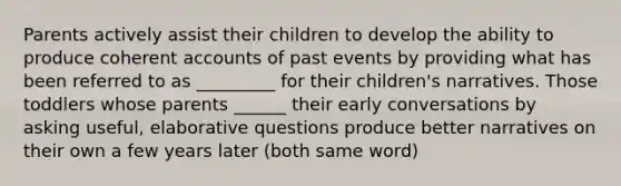 Parents actively assist their children to develop the ability to produce coherent accounts of past events by providing what has been referred to as _________ for their children's narratives. Those toddlers whose parents ______ their early conversations by asking useful, elaborative questions produce better narratives on their own a few years later (both same word)