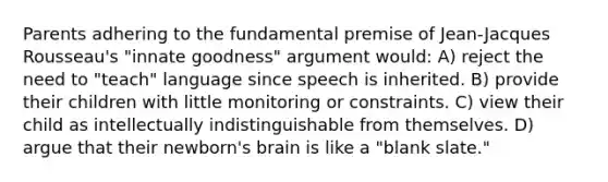 Parents adhering to the fundamental premise of Jean-Jacques Rousseau's "innate goodness" argument would: A) reject the need to "teach" language since speech is inherited. B) provide their children with little monitoring or constraints. C) view their child as intellectually indistinguishable from themselves. D) argue that their newborn's brain is like a "blank slate."