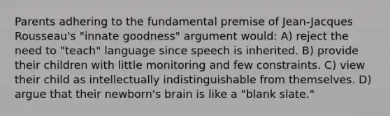 Parents adhering to the fundamental premise of Jean-Jacques Rousseau's "innate goodness" argument would: A) reject the need to "teach" language since speech is inherited. B) provide their children with little monitoring and few constraints. C) view their child as intellectually indistinguishable from themselves. D) argue that their newborn's brain is like a "blank slate."