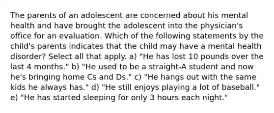 The parents of an adolescent are concerned about his mental health and have brought the adolescent into the physician's office for an evaluation. Which of the following statements by the child's parents indicates that the child may have a mental health disorder? Select all that apply. a) "He has lost 10 pounds over the last 4 months." b) "He used to be a straight-A student and now he's bringing home Cs and Ds." c) "He hangs out with the same kids he always has." d) "He still enjoys playing a lot of baseball." e) "He has started sleeping for only 3 hours each night."