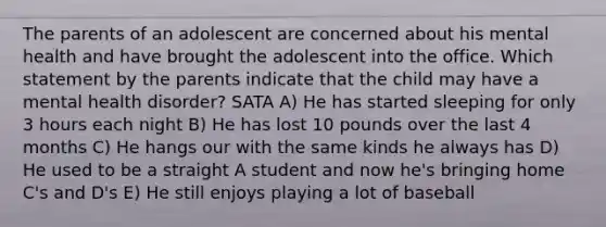 The parents of an adolescent are concerned about his mental health and have brought the adolescent into the office. Which statement by the parents indicate that the child may have a mental health disorder? SATA A) He has started sleeping for only 3 hours each night B) He has lost 10 pounds over the last 4 months C) He hangs our with the same kinds he always has D) He used to be a straight A student and now he's bringing home C's and D's E) He still enjoys playing a lot of baseball