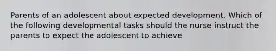 Parents of an adolescent about expected development. Which of the following developmental tasks should the nurse instruct the parents to expect the adolescent to achieve